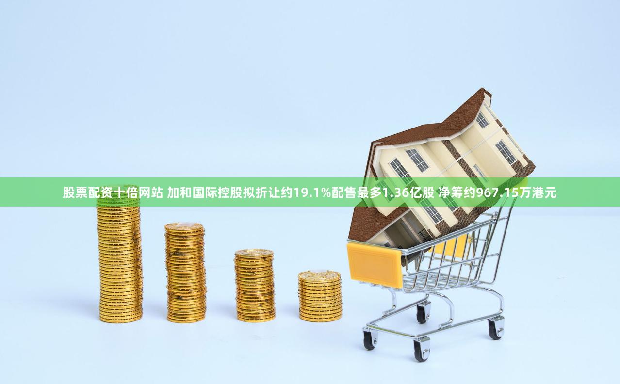 股票配资十倍网站 加和国际控股拟折让约19.1%配售最多1.36亿股 净筹约967.15万港元