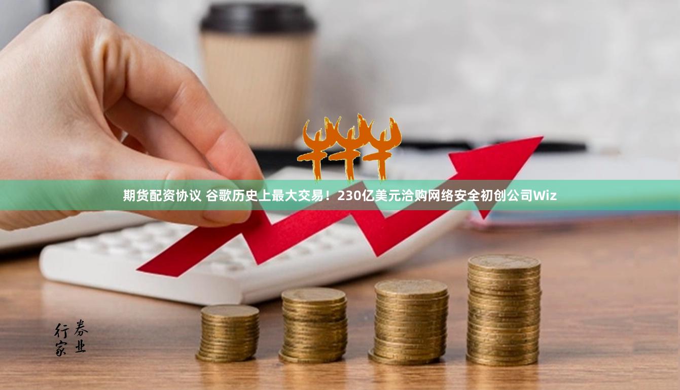 期货配资协议 谷歌历史上最大交易！230亿美元洽购网络安全初创公司Wiz