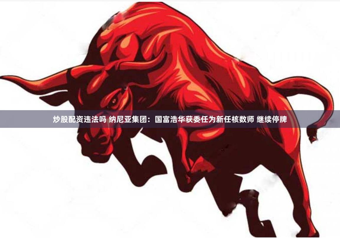 炒股配资违法吗 纳尼亚集团：国富浩华获委任为新任核数师 继续停牌