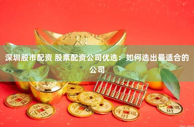 深圳股市配资 股票配资公司优选：如何选出最适合的公司