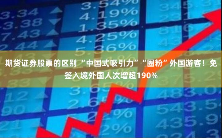 期货证券股票的区别 “中国式吸引力”“圈粉”外国游客！免签入境外国人次增超190%