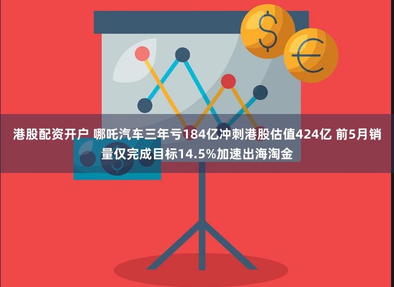 港股配资开户 哪吒汽车三年亏184亿冲刺港股估值424亿 前5月销量仅完成目标14.5%加速出海淘金