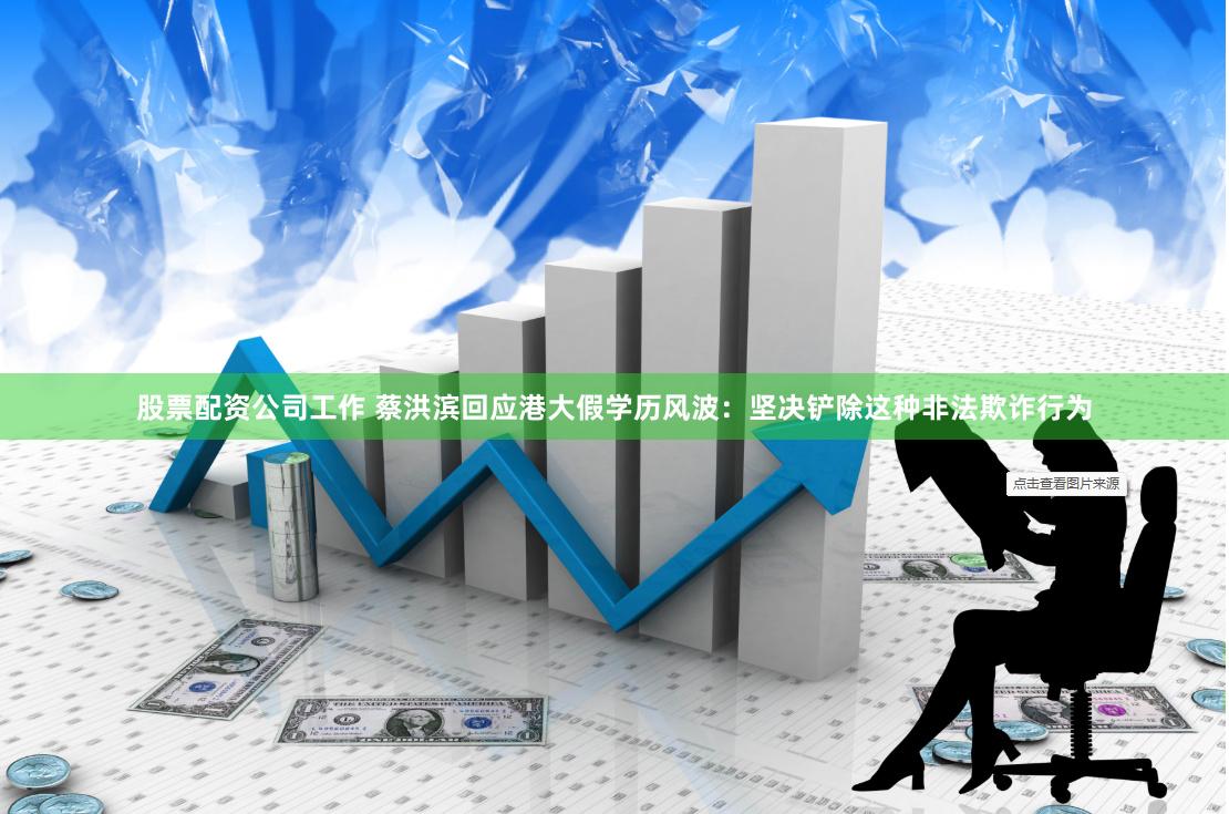 股票配资公司工作 蔡洪滨回应港大假学历风波：坚决铲除这种非法欺诈行为