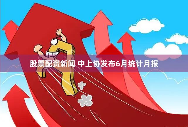 股票配资新闻 中上协发布6月统计月报