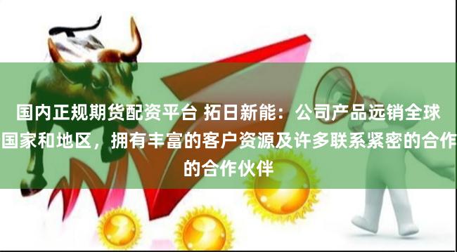 国内正规期货配资平台 拓日新能：公司产品远销全球多个国家和地区，拥有丰富的客户资源及许多联系紧密的合作伙伴