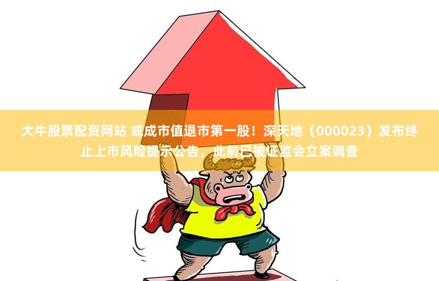 大牛股票配资网站 或成市值退市第一股！深天地（000023）发布终止上市风险提示公告，此前已被证监会立案调查