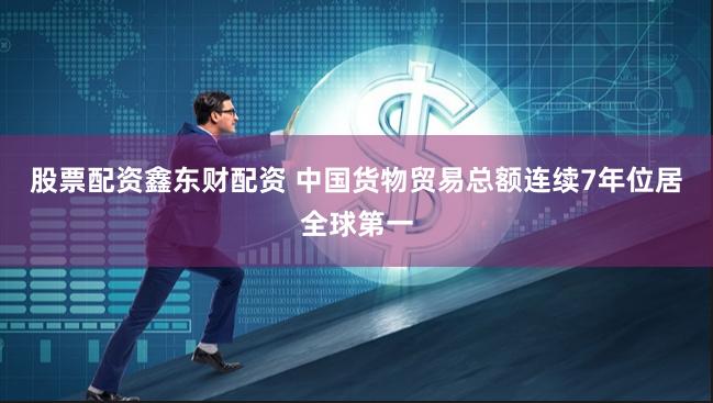 股票配资鑫东财配资 中国货物贸易总额连续7年位居全球第一