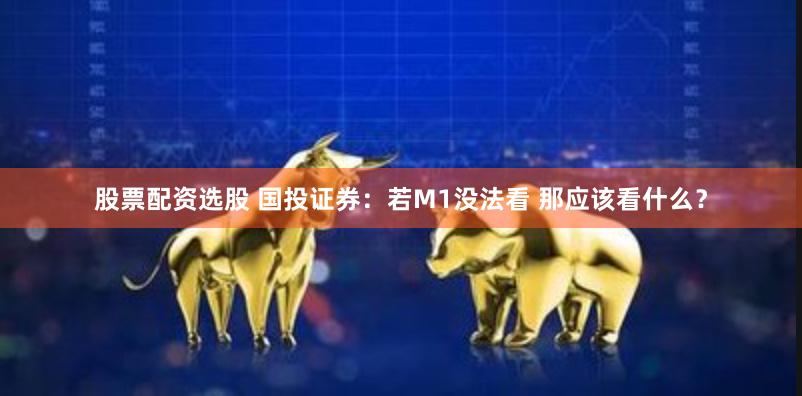 股票配资选股 国投证券：若M1没法看 那应该看什么？