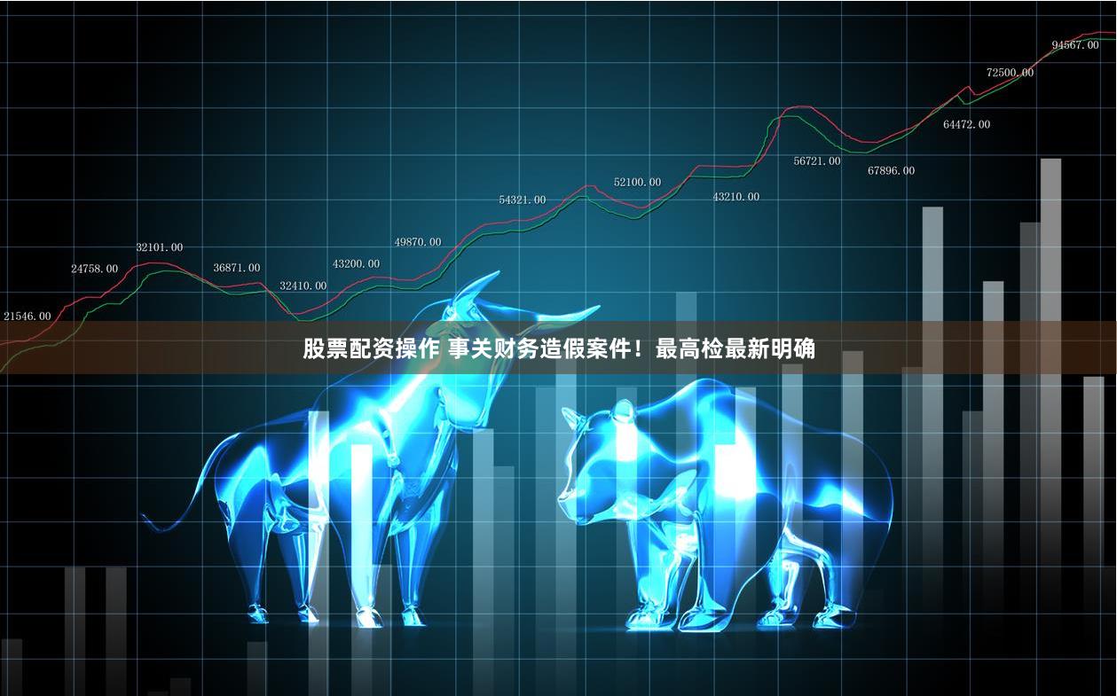 股票配资操作 事关财务造假案件！最高检最新明确