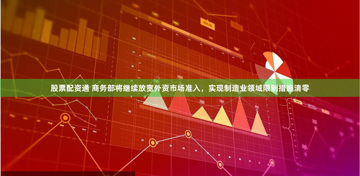 股票配资通 商务部将继续放宽外资市场准入，实现制造业领域限制措施清零