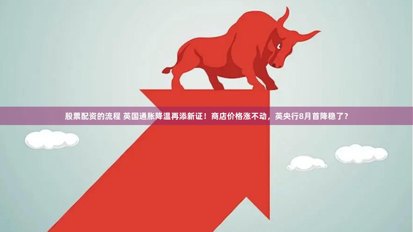股票配资的流程 英国通胀降温再添新证！商店价格涨不动，英央行8月首降稳了？