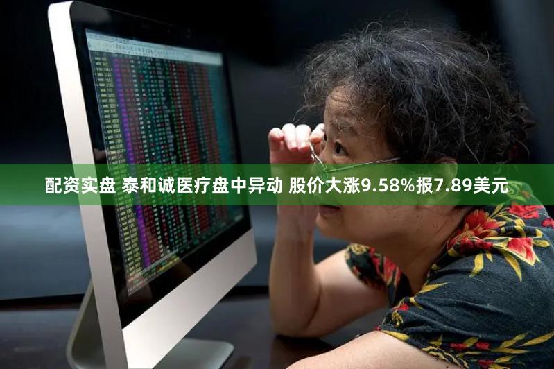 配资实盘 泰和诚医疗盘中异动 股价大涨9.58%报7.89美元