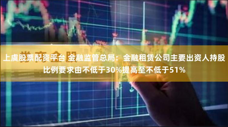 上虞股票配资平台 金融监管总局：金融租赁公司主要出资人持股比例要求由不低于30%提高至不低于51%