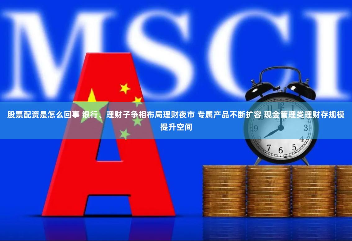 股票配资是怎么回事 银行、理财子争相布局理财夜市 专属产品不断扩容 现金管理类理财存规模提升空间