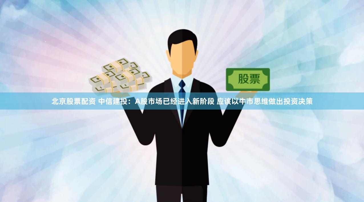 北京股票配资 中信建投：A股市场已经进入新阶段 应该以牛市思维做出投资决策