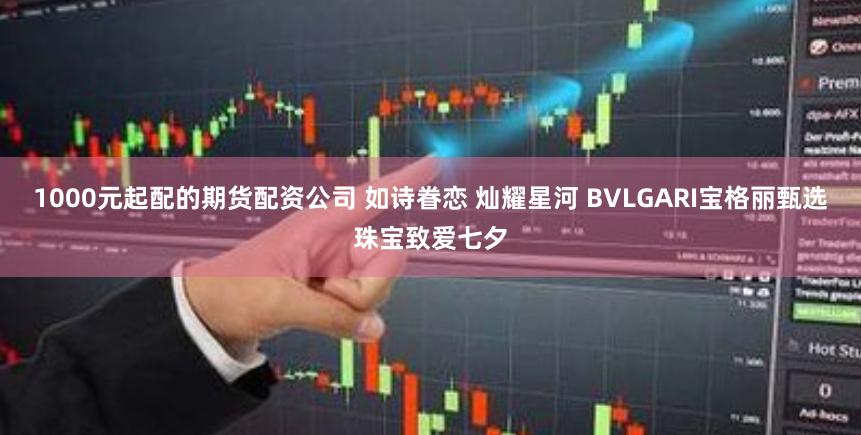 1000元起配的期货配资公司 如诗眷恋 灿耀星河 BVLGARI宝格丽甄选珠宝致爱七夕