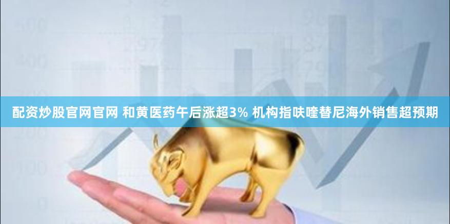 配资炒股官网官网 和黄医药午后涨超3% 机构指呋喹替尼海外销售超预期
