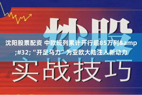 沈阳股票配资 中欧班列累计开行超85万列&#32;“开足马力”为亚欧大陆注入新动力