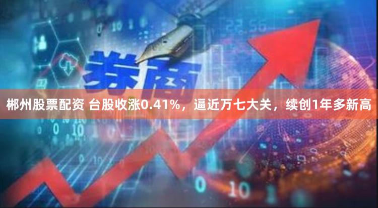 郴州股票配资 台股收涨0.41%，逼近万七大关，续创1年多新高