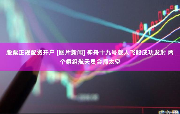 股票正规配资开户 [图片新闻] 神舟十九号载人飞船成功发射 两个乘组航天员会师太空