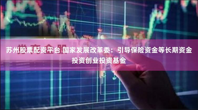 苏州股票配资平台 国家发展改革委：引导保险资金等长期资金投资创业投资基金