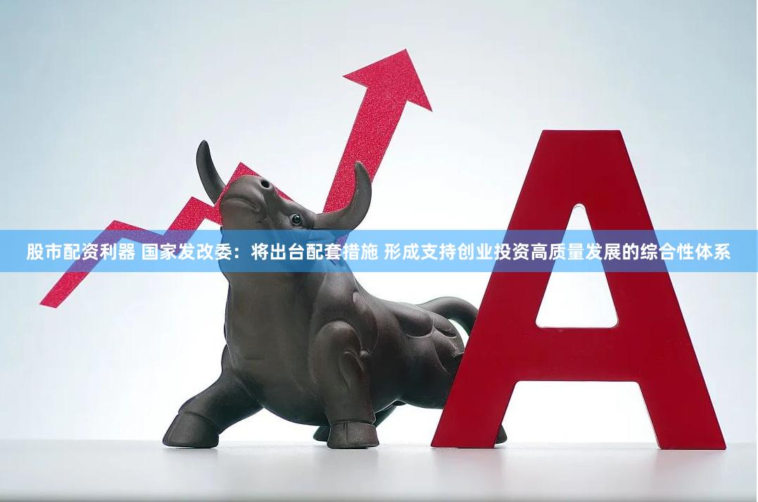 股市配资利器 国家发改委：将出台配套措施 形成支持创业投资高质量发展的综合性体系