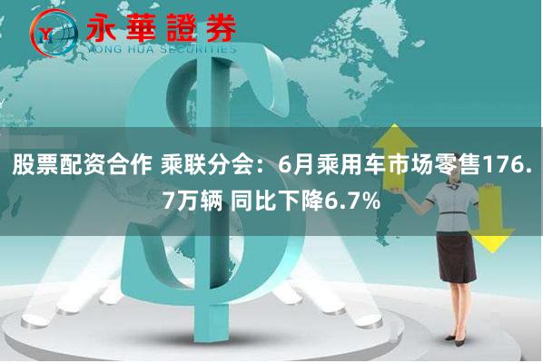 股票配资合作 乘联分会：6月乘用车市场零售176.7万辆 同比下降6.7%