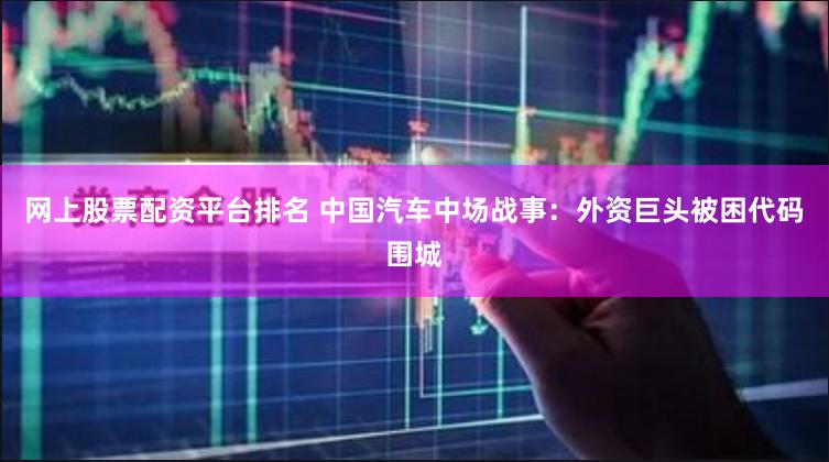 网上股票配资平台排名 中国汽车中场战事：外资巨头被困代码围城