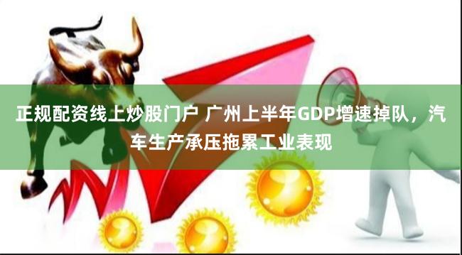 正规配资线上炒股门户 广州上半年GDP增速掉队，汽车生产承压拖累工业表现