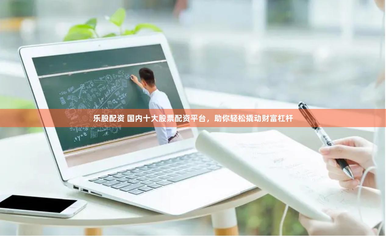 乐股配资 国内十大股票配资平台，助你轻松撬动财富杠杆
