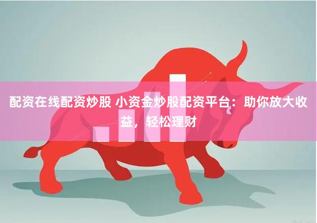 配资在线配资炒股 小资金炒股配资平台：助你放大收益，轻松理财