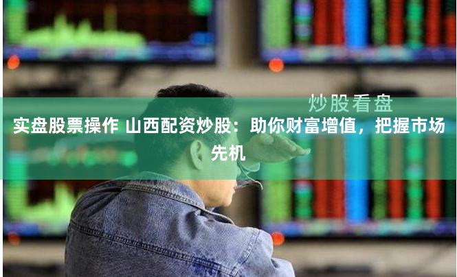 实盘股票操作 山西配资炒股：助你财富增值，把握市场先机