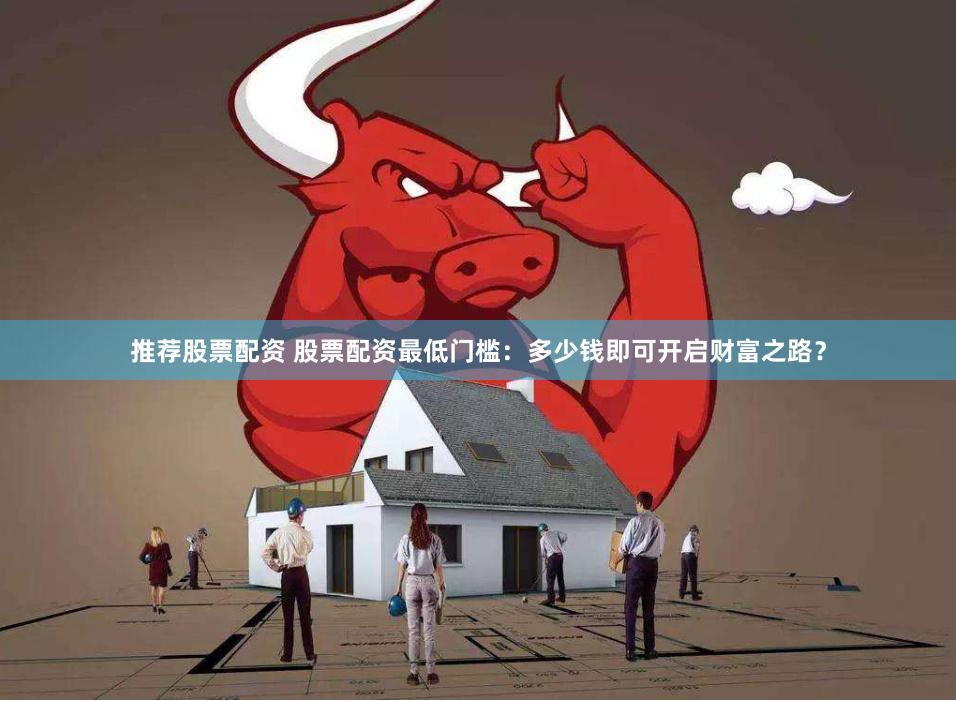 推荐股票配资 股票配资最低门槛：多少钱即可开启财富之路？