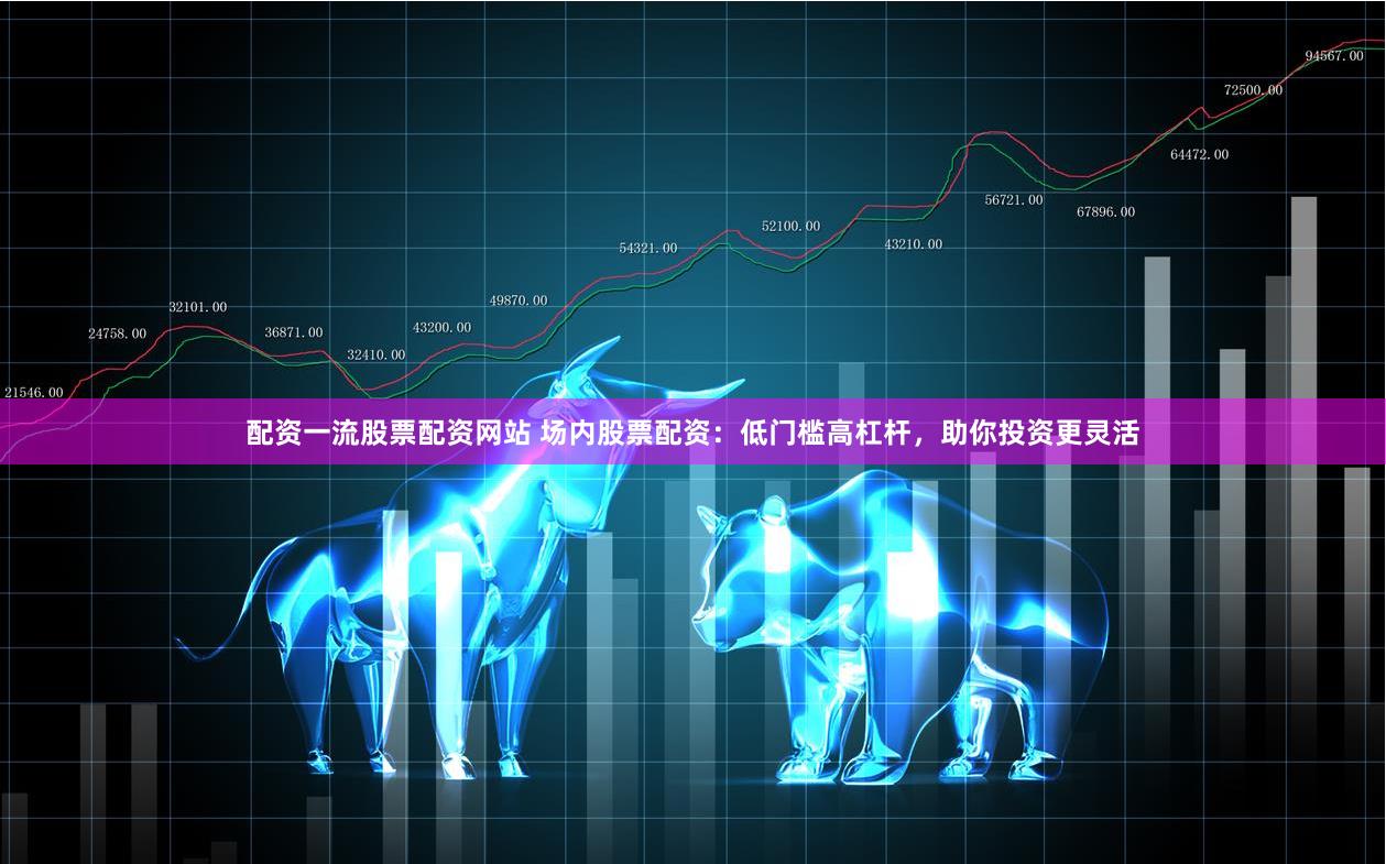 配资一流股票配资网站 场内股票配资：低门槛高杠杆，助你投资更灵活