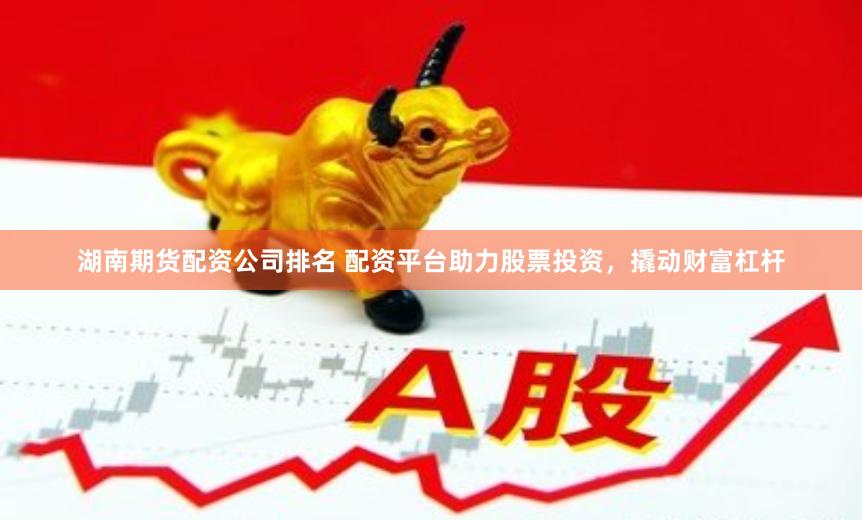 湖南期货配资公司排名 配资平台助力股票投资，撬动财富杠杆