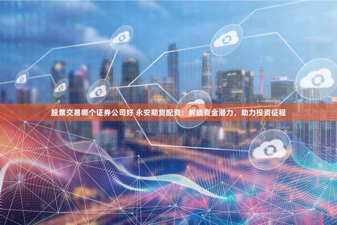 股票交易哪个证券公司好 永安期货配资：解锁资金潜力，助力投资征程