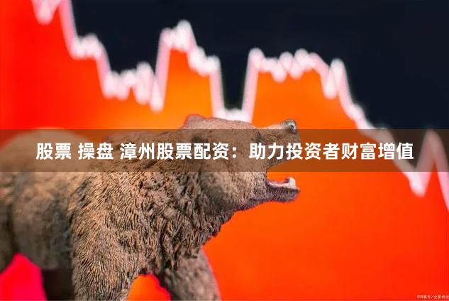 股票 操盘 漳州股票配资：助力投资者财富增值
